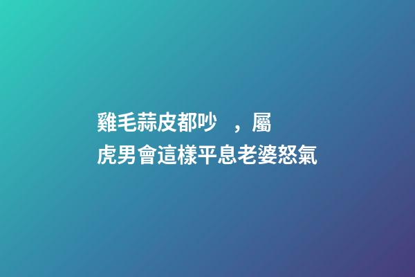 雞毛蒜皮都吵，屬虎男會這樣平息老婆怒氣